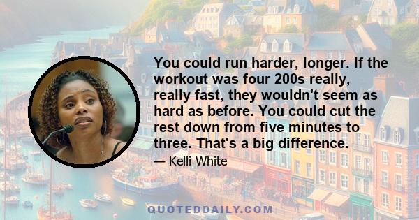 You could run harder, longer. If the workout was four 200s really, really fast, they wouldn't seem as hard as before. You could cut the rest down from five minutes to three. That's a big difference.