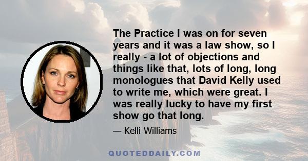 The Practice I was on for seven years and it was a law show, so I really - a lot of objections and things like that, lots of long, long monologues that David Kelly used to write me, which were great. I was really lucky