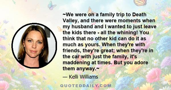 ~We were on a family trip to Death Valley, and there were moments when my husband and I wanted to just leave the kids there - all the whining! You think that no other kid can do it as much as yours. When they're with