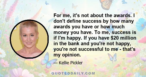 For me, it's not about the awards. I don't define success by how many awards you have or how much money you have. To me, success is if I'm happy. If you have $20 million in the bank and you're not happy, you're not