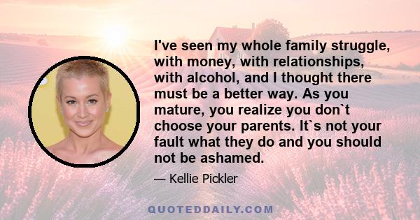 I've seen my whole family struggle, with money, with relationships, with alcohol, and I thought there must be a better way. As you mature, you realize you don`t choose your parents. It`s not your fault what they do and