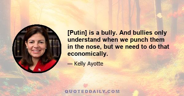 [Putin] is a bully. And bullies only understand when we punch them in the nose, but we need to do that economically.