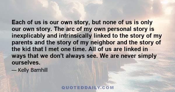 Each of us is our own story, but none of us is only our own story. The arc of my own personal story is inexplicably and intrinsically linked to the story of my parents and the story of my neighbor and the story of the