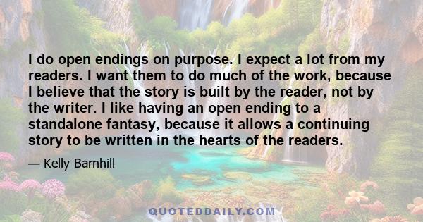 I do open endings on purpose. I expect a lot from my readers. I want them to do much of the work, because I believe that the story is built by the reader, not by the writer. I like having an open ending to a standalone