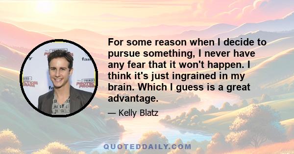 For some reason when I decide to pursue something, I never have any fear that it won't happen. I think it's just ingrained in my brain. Which I guess is a great advantage.