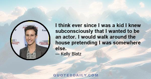 I think ever since I was a kid I knew subconsciously that I wanted to be an actor. I would walk around the house pretending I was somewhere else.