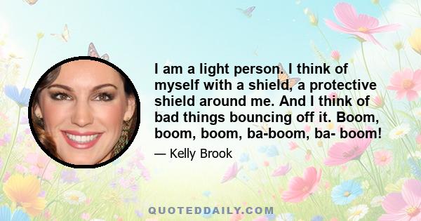 I am a light person. I think of myself with a shield, a protective shield around me. And I think of bad things bouncing off it. Boom, boom, boom, ba-boom, ba- boom!