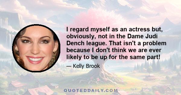 I regard myself as an actress but, obviously, not in the Dame Judi Dench league. That isn't a problem because I don't think we are ever likely to be up for the same part!