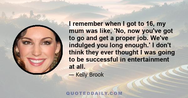 I remember when I got to 16, my mum was like, 'No, now you've got to go and get a proper job. We've indulged you long enough.' I don't think they ever thought I was going to be successful in entertainment at all.