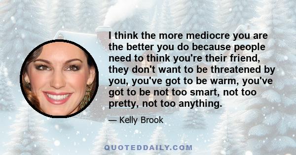 I think the more mediocre you are the better you do because people need to think you're their friend, they don't want to be threatened by you, you've got to be warm, you've got to be not too smart, not too pretty, not