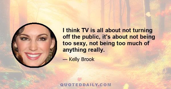 I think TV is all about not turning off the public, it's about not being too sexy, not being too much of anything really.