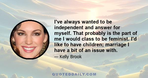 I've always wanted to be independent and answer for myself. That probably is the part of me I would class to be feminist. I'd like to have children; marriage I have a bit of an issue with.