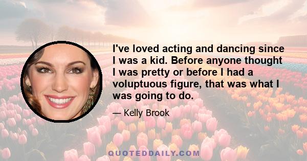 I've loved acting and dancing since I was a kid. Before anyone thought I was pretty or before I had a voluptuous figure, that was what I was going to do.