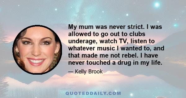 My mum was never strict. I was allowed to go out to clubs underage, watch TV, listen to whatever music I wanted to, and that made me not rebel. I have never touched a drug in my life.