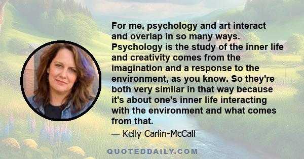 For me, psychology and art interact and overlap in so many ways. Psychology is the study of the inner life and creativity comes from the imagination and a response to the environment, as you know. So they're both very