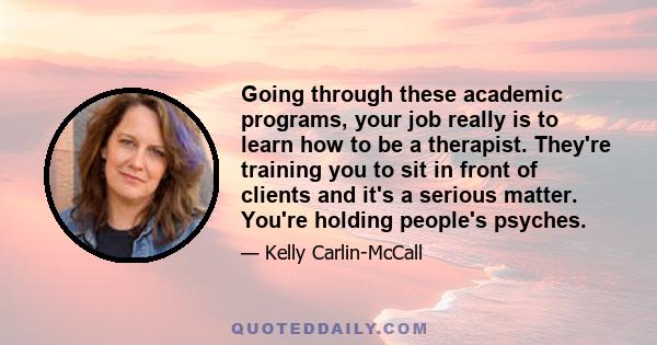 Going through these academic programs, your job really is to learn how to be a therapist. They're training you to sit in front of clients and it's a serious matter. You're holding people's psyches.