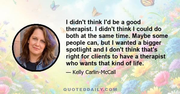 I didn't think I'd be a good therapist. I didn't think I could do both at the same time. Maybe some people can, but I wanted a bigger spotlight and I don't think that's right for clients to have a therapist who wants