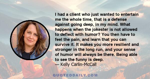 I had a client who just wanted to entertain me the whole time, that is a defense against going deep, in my mind. What happens when the jokester is not allowed to deflect with humor? You then have to feel the pain, and