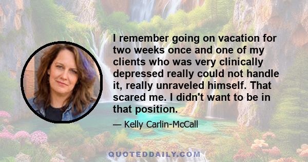 I remember going on vacation for two weeks once and one of my clients who was very clinically depressed really could not handle it, really unraveled himself. That scared me. I didn't want to be in that position.