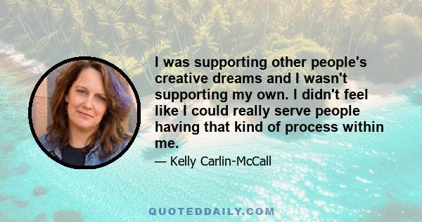 I was supporting other people's creative dreams and I wasn't supporting my own. I didn't feel like I could really serve people having that kind of process within me.