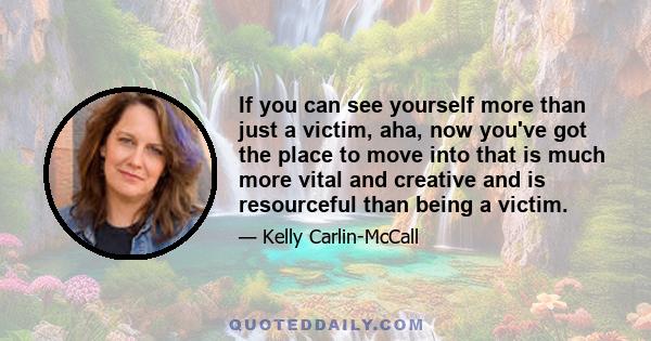 If you can see yourself more than just a victim, aha, now you've got the place to move into that is much more vital and creative and is resourceful than being a victim.