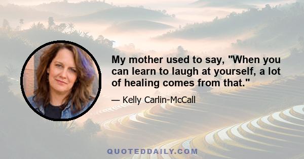 My mother used to say, When you can learn to laugh at yourself, a lot of healing comes from that.