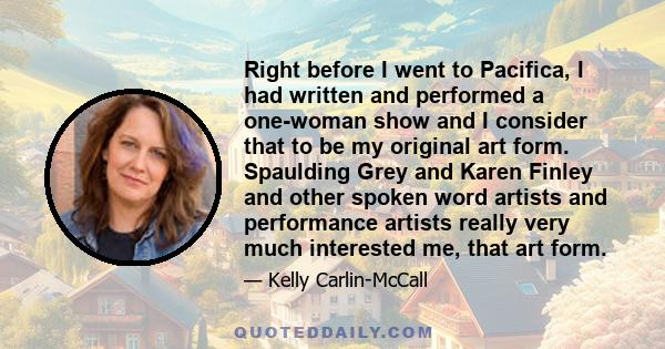 Right before I went to Pacifica, I had written and performed a one-woman show and I consider that to be my original art form. Spaulding Grey and Karen Finley and other spoken word artists and performance artists really