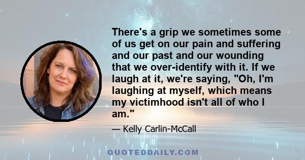 There's a grip we sometimes some of us get on our pain and suffering and our past and our wounding that we over-identify with it. If we laugh at it, we're saying, Oh, I'm laughing at myself, which means my victimhood