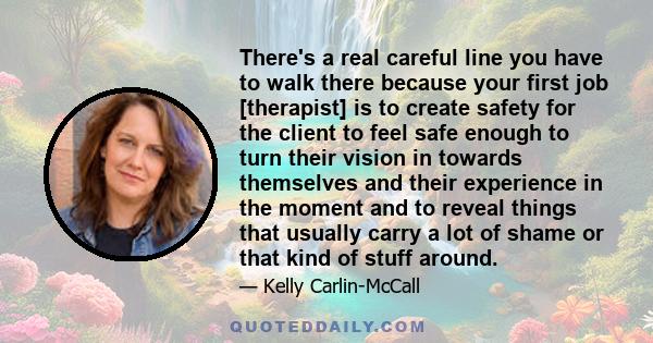 There's a real careful line you have to walk there because your first job [therapist] is to create safety for the client to feel safe enough to turn their vision in towards themselves and their experience in the moment