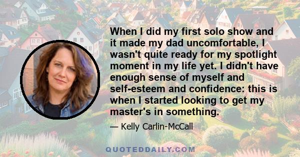 When I did my first solo show and it made my dad uncomfortable, I wasn't quite ready for my spotlight moment in my life yet. I didn't have enough sense of myself and self-esteem and confidence: this is when I started