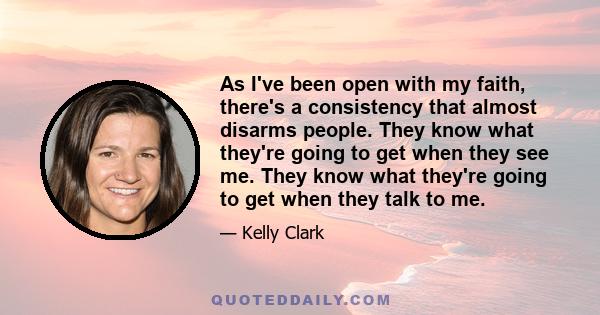 As I've been open with my faith, there's a consistency that almost disarms people. They know what they're going to get when they see me. They know what they're going to get when they talk to me.