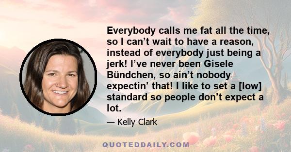 Everybody calls me fat all the time, so I can’t wait to have a reason, instead of everybody just being a jerk! I’ve never been Gisele Bündchen, so ain’t nobody expectin’ that! I like to set a [low] standard so people