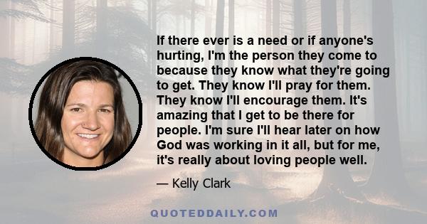 If there ever is a need or if anyone's hurting, I'm the person they come to because they know what they're going to get. They know I'll pray for them. They know I'll encourage them. It's amazing that I get to be there