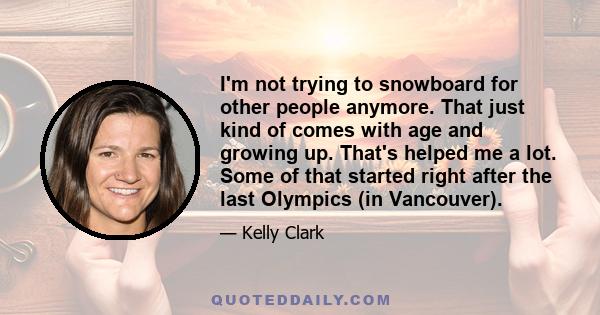 I'm not trying to snowboard for other people anymore. That just kind of comes with age and growing up. That's helped me a lot. Some of that started right after the last Olympics (in Vancouver).