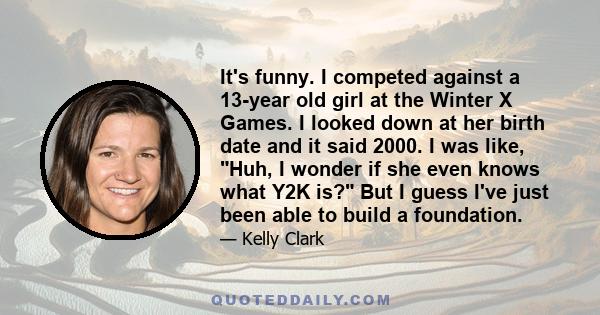 It's funny. I competed against a 13-year old girl at the Winter X Games. I looked down at her birth date and it said 2000. I was like, Huh, I wonder if she even knows what Y2K is? But I guess I've just been able to