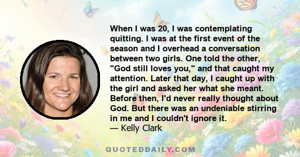 When I was 20, I was contemplating quitting. I was at the first event of the season and I overhead a conversation between two girls. One told the other, God still loves you, and that caught my attention. Later that day, 