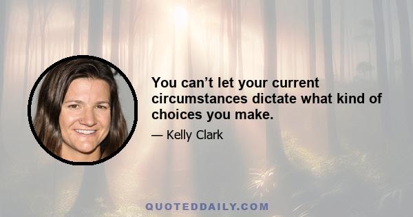 You can’t let your current circumstances dictate what kind of choices you make.