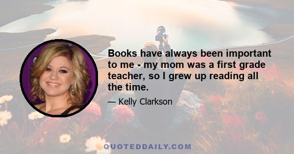 Books have always been important to me - my mom was a first grade teacher, so I grew up reading all the time.