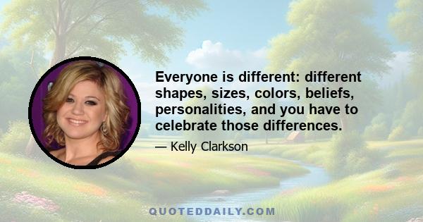 Everyone is different: different shapes, sizes, colors, beliefs, personalities, and you have to celebrate those differences.