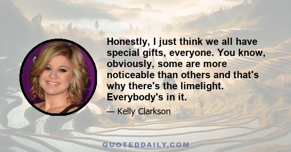 Honestly, I just think we all have special gifts, everyone. You know, obviously, some are more noticeable than others and that's why there's the limelight. Everybody's in it.