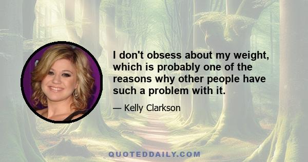 I don't obsess about my weight, which is probably one of the reasons why other people have such a problem with it.