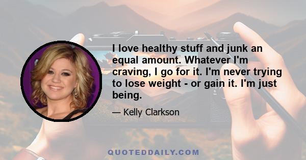 I love healthy stuff and junk an equal amount. Whatever I'm craving, I go for it. I'm never trying to lose weight - or gain it. I'm just being.