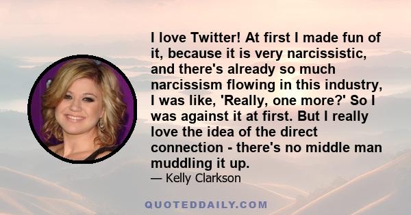 I love Twitter! At first I made fun of it, because it is very narcissistic, and there's already so much narcissism flowing in this industry, I was like, 'Really, one more?' So I was against it at first. But I really