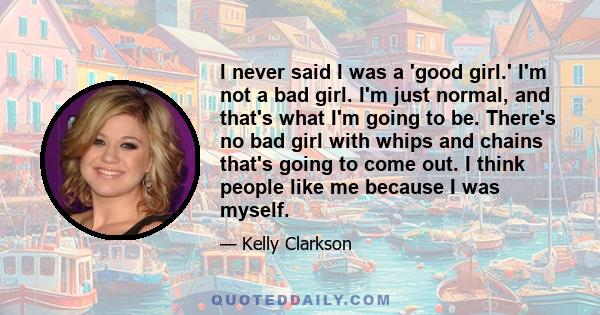 I never said I was a 'good girl.' I'm not a bad girl. I'm just normal, and that's what I'm going to be. There's no bad girl with whips and chains that's going to come out. I think people like me because I was myself.