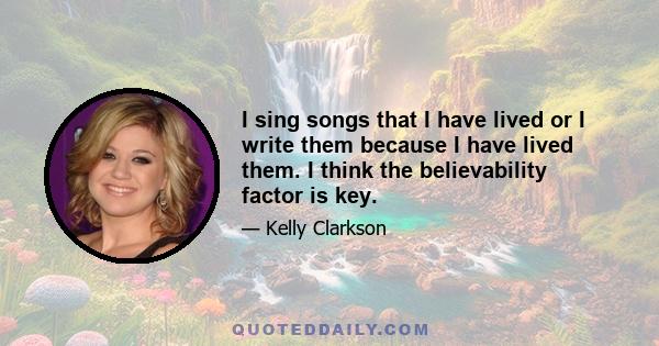 I sing songs that I have lived or I write them because I have lived them. I think the believability factor is key.