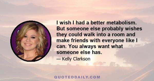 I wish I had a better metabolism. But someone else probably wishes they could walk into a room and make friends with everyone like I can. You always want what someone else has.