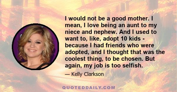 I would not be a good mother. I mean, I love being an aunt to my niece and nephew. And I used to want to, like, adopt 10 kids - because I had friends who were adopted, and I thought that was the coolest thing, to be