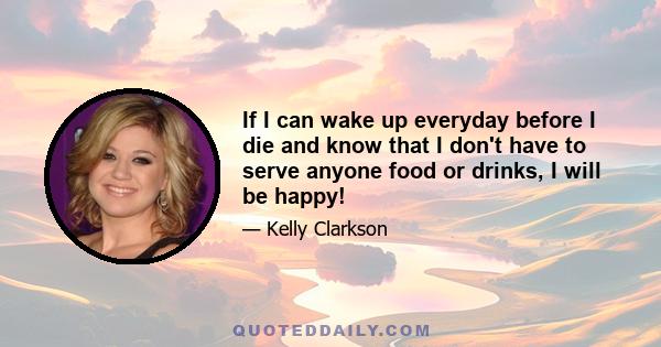 If I can wake up everyday before I die and know that I don't have to serve anyone food or drinks, I will be happy!