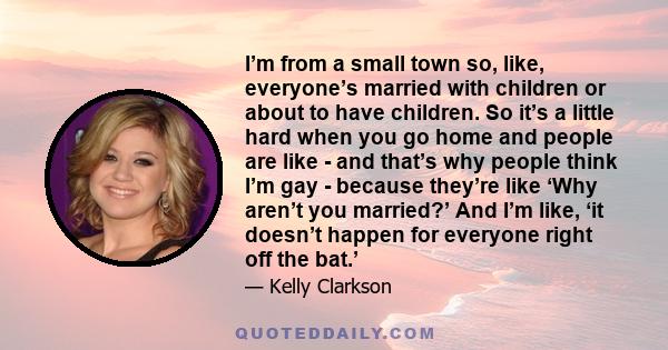 I’m from a small town so, like, everyone’s married with children or about to have children. So it’s a little hard when you go home and people are like - and that’s why people think I’m gay - because they’re like ‘Why