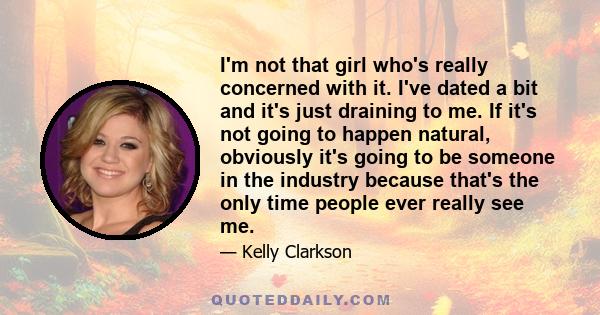 I'm not that girl who's really concerned with it. I've dated a bit and it's just draining to me. If it's not going to happen natural, obviously it's going to be someone in the industry because that's the only time